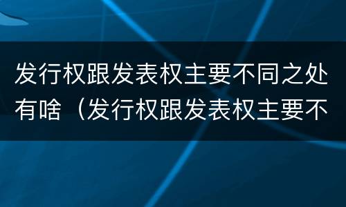 发行权跟发表权主要不同之处有啥（发行权跟发表权主要不同之处有啥）