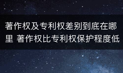 著作权及专利权差别到底在哪里 著作权比专利权保护程度低
