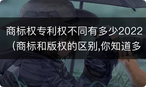 商标权专利权不同有多少2022（商标和版权的区别,你知道多少?）