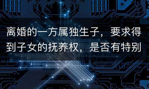 离婚的一方属独生子，要求得到子女的抚养权，是否有特别规定