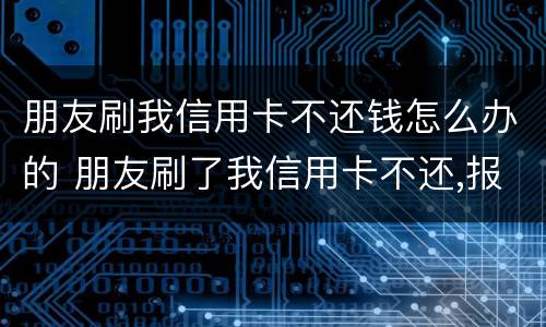 朋友刷我信用卡不还钱怎么办的 朋友刷了我信用卡不还,报警有用吗