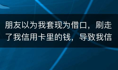朋友以为我套现为借口，刷走了我信用卡里的钱，导致我信用卡透支，这应该怎么办