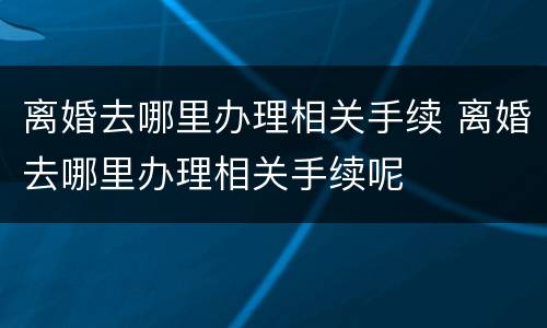 离婚去哪里办理相关手续 离婚去哪里办理相关手续呢