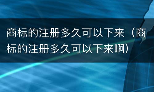 商标的注册多久可以下来（商标的注册多久可以下来啊）