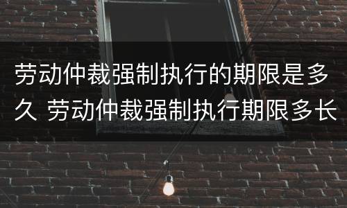 劳动仲裁强制执行的期限是多久 劳动仲裁强制执行期限多长