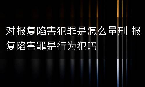 对报复陷害犯罪是怎么量刑 报复陷害罪是行为犯吗