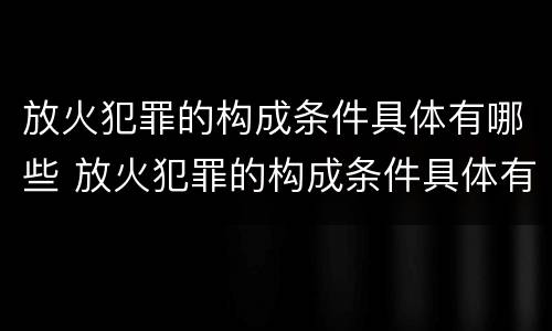 放火犯罪的构成条件具体有哪些 放火犯罪的构成条件具体有哪些呢