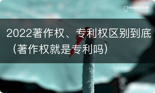 2022著作权、专利权区别到底（著作权就是专利吗）