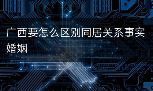 广西要怎么区别同居关系事实婚姻