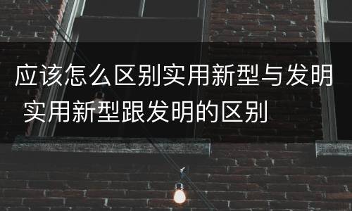应该怎么区别实用新型与发明 实用新型跟发明的区别