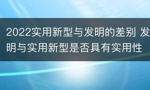 2022实用新型与发明的差别 发明与实用新型是否具有实用性