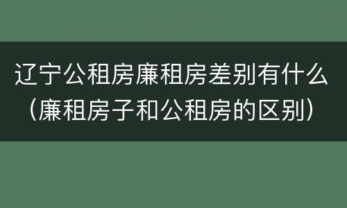 辽宁公租房廉租房差别有什么（廉租房子和公租房的区别）