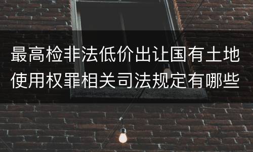 最高检非法低价出让国有土地使用权罪相关司法规定有哪些