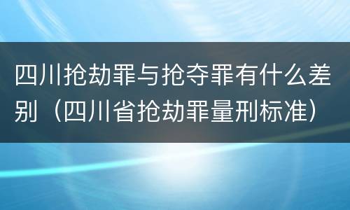 四川抢劫罪与抢夺罪有什么差别（四川省抢劫罪量刑标准）