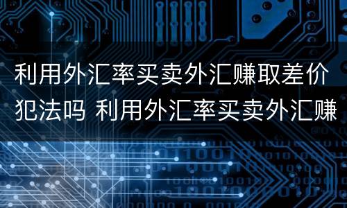 利用外汇率买卖外汇赚取差价犯法吗 利用外汇率买卖外汇赚取差价犯法吗判几年