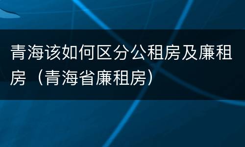 青海该如何区分公租房及廉租房（青海省廉租房）