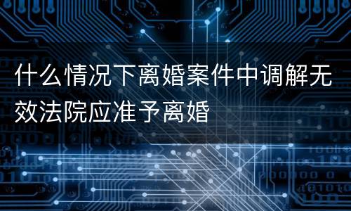什么情况下离婚案件中调解无效法院应准予离婚
