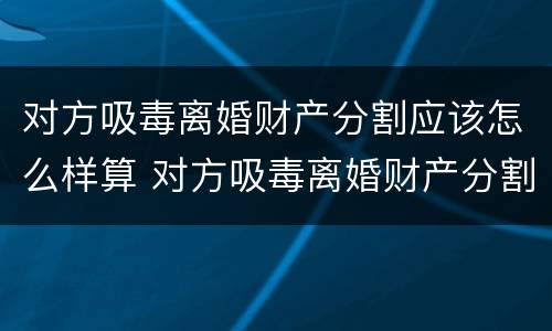 对方吸毒离婚财产分割应该怎么样算 对方吸毒离婚财产分割应该怎么样算呢