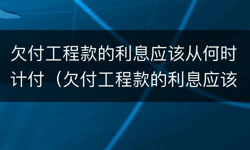 欠付工程款的利息应该从何时计付（欠付工程款的利息应该从何时计付呢）