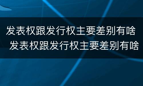 发表权跟发行权主要差别有啥 发表权跟发行权主要差别有啥不一样