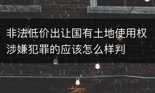 非法低价出让国有土地使用权涉嫌犯罪的应该怎么样判