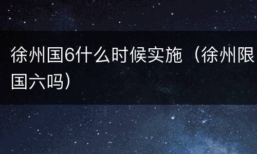 徐州国6什么时候实施（徐州限国六吗）