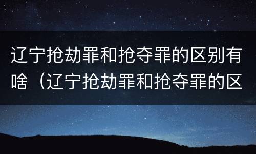 辽宁抢劫罪和抢夺罪的区别有啥（辽宁抢劫罪和抢夺罪的区别有啥区别呢）