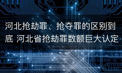 河北抢劫罪、抢夺罪的区别到底 河北省抢劫罪数额巨大认定标准