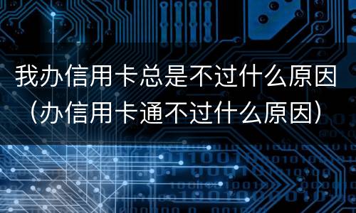我办信用卡总是不过什么原因（办信用卡通不过什么原因）