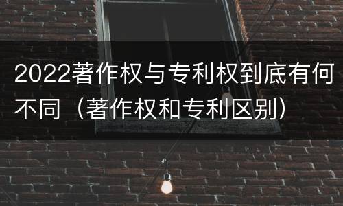 2022著作权与专利权到底有何不同（著作权和专利区别）