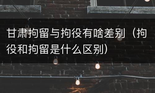 甘肃拘留与拘役有啥差别（拘役和拘留是什么区别）