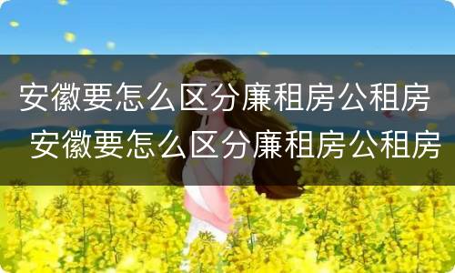 安徽要怎么区分廉租房公租房 安徽要怎么区分廉租房公租房呢