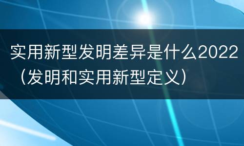 实用新型发明差异是什么2022（发明和实用新型定义）