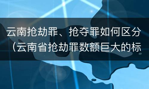 云南抢劫罪、抢夺罪如何区分（云南省抢劫罪数额巨大的标准）
