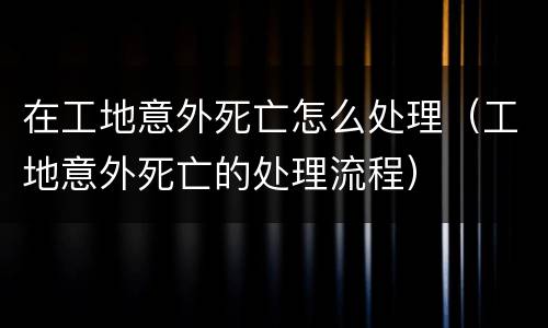 在工地意外死亡怎么处理（工地意外死亡的处理流程）