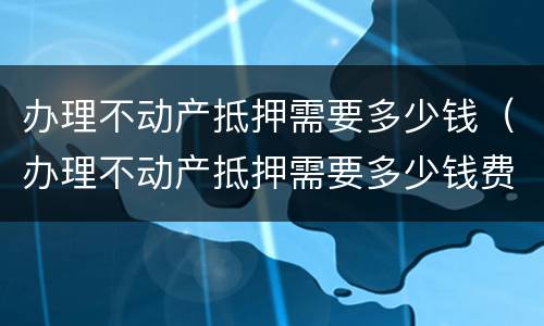 办理不动产抵押需要多少钱（办理不动产抵押需要多少钱费用）