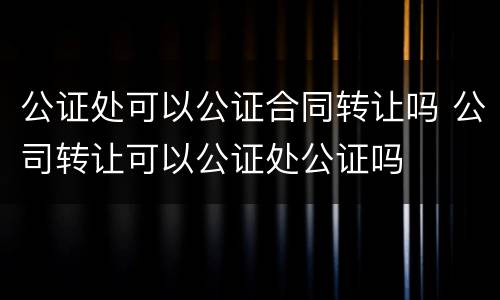 公证处可以公证合同转让吗 公司转让可以公证处公证吗