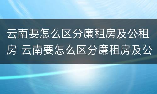 云南要怎么区分廉租房及公租房 云南要怎么区分廉租房及公租房的区别