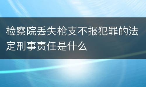检察院丢失枪支不报犯罪的法定刑事责任是什么