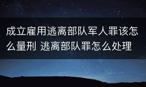成立雇用逃离部队军人罪该怎么量刑 逃离部队罪怎么处理
