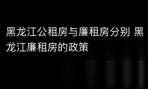 黑龙江公租房与廉租房分别 黑龙江廉租房的政策