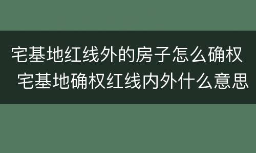 宅基地红线外的房子怎么确权 宅基地确权红线内外什么意思