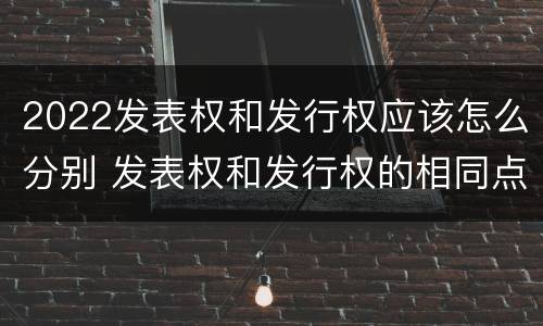2022发表权和发行权应该怎么分别 发表权和发行权的相同点