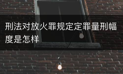 刑法对放火罪规定定罪量刑幅度是怎样