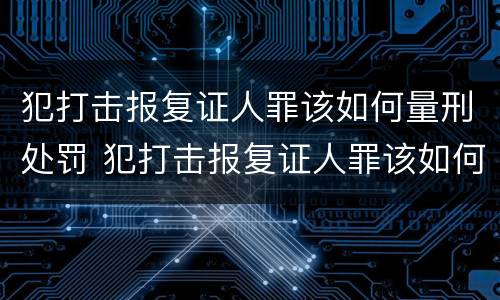 犯打击报复证人罪该如何量刑处罚 犯打击报复证人罪该如何量刑处罚