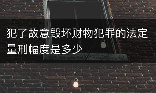 犯了故意毁坏财物犯罪的法定量刑幅度是多少