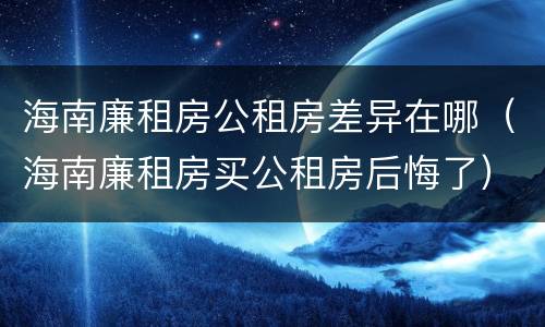 海南廉租房公租房差异在哪（海南廉租房买公租房后悔了）