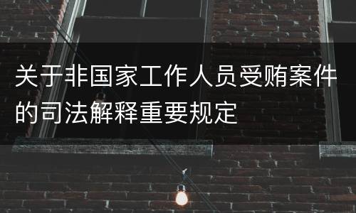 关于非国家工作人员受贿案件的司法解释重要规定