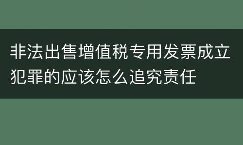 非法出售增值税专用发票成立犯罪的应该怎么追究责任