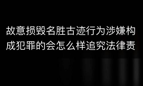 故意损毁名胜古迹行为涉嫌构成犯罪的会怎么样追究法律责任